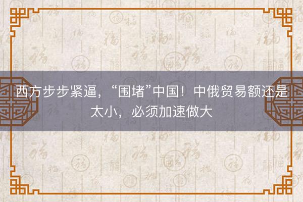 西方步步紧逼，“围堵”中国！中俄贸易额还是太小，必须加速做大