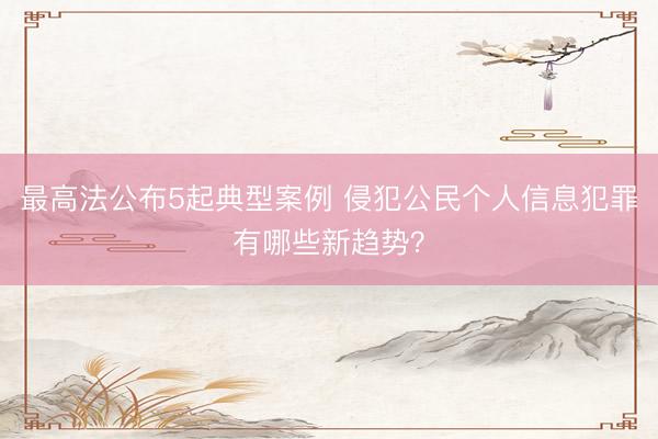 最高法公布5起典型案例 侵犯公民个人信息犯罪有哪些新趋势？