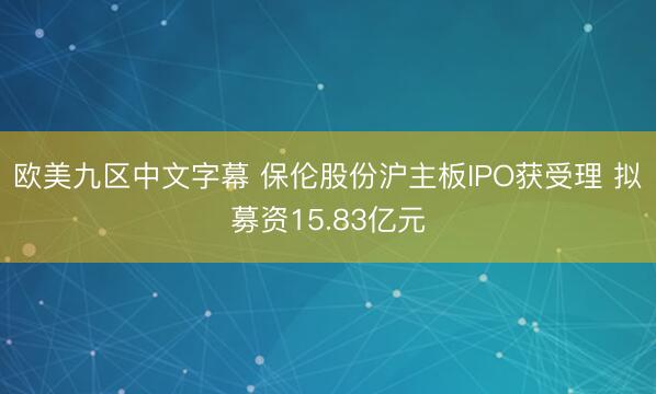 欧美九区中文字幕 保伦股份沪主板IPO获受理 拟募资15.83亿元