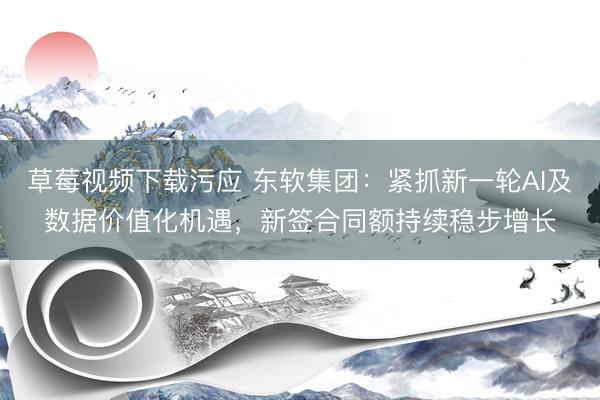 草莓视频下载污应 东软集团：紧抓新一轮AI及数据价值化机遇，新签合同额持续稳步增长