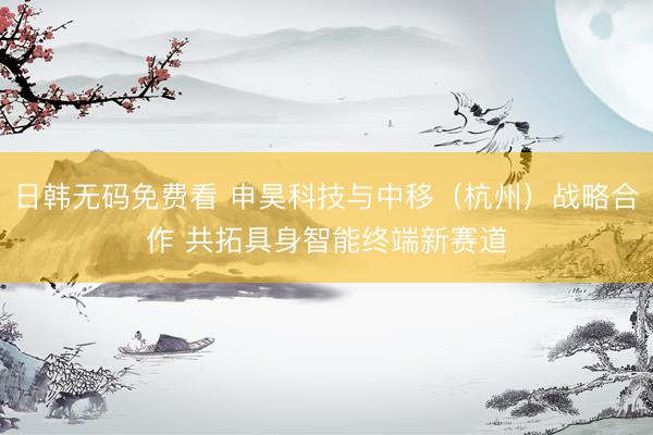 日韩无码免费看 申昊科技与中移（杭州）战略合作 共拓具身智能终端新赛道