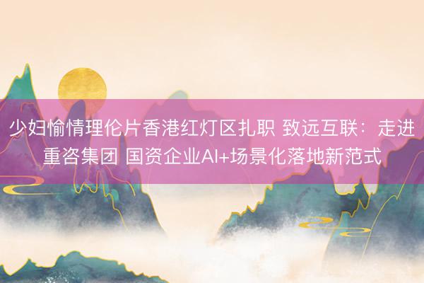 少妇愉情理伦片香港红灯区扎职 致远互联：走进重咨集团 国资企业AI+场景化落地新范式