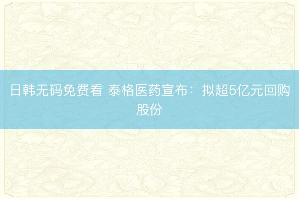 日韩无码免费看 泰格医药宣布：拟超5亿元回购股份