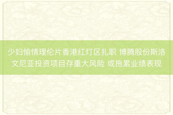 少妇愉情理伦片香港红灯区扎职 博腾股份斯洛文尼亚投资项目存重大风险 或拖累业绩表现