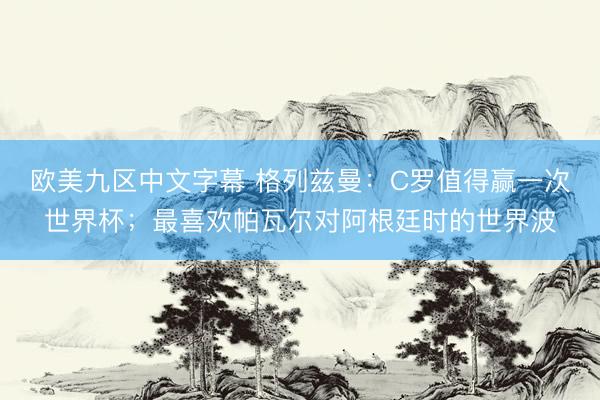 欧美九区中文字幕 格列兹曼：C罗值得赢一次世界杯；最喜欢帕瓦尔对阿根廷时的世界波