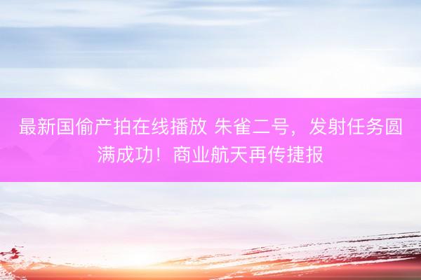 最新国偷产拍在线播放 朱雀二号,发射任务圆满成功!商业航天再传捷报