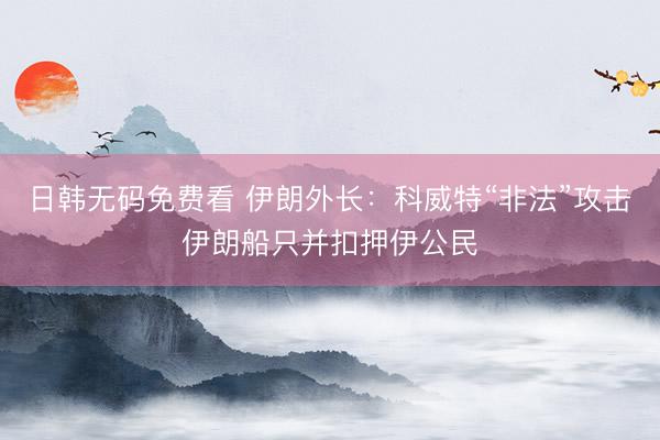 日韩无码免费看 伊朗外长：科威特“非法”攻击伊朗船只并扣押伊公民