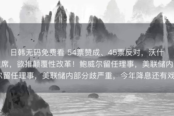 日韩无码免费看 54票赞成、45票反对，沃什涉险过关获批任美联储主席，欲推颠覆性改革！鲍威尔留任理事，美联储内部分歧严重，今年降息还有戏吗？