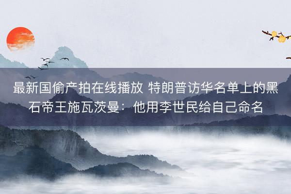 最新国偷产拍在线播放 特朗普访华名单上的黑石帝王施瓦茨曼：他用李世民给自己命名