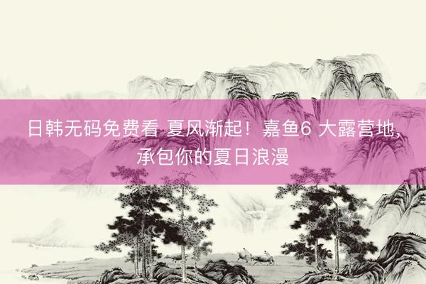 日韩无码免费看 夏风渐起！嘉鱼6 大露营地，承包你的夏日浪漫
