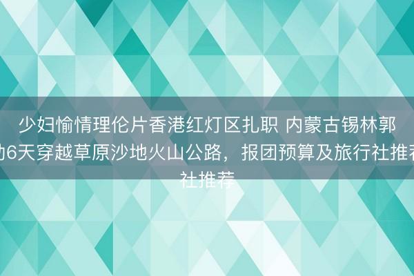 少妇愉情理伦片香港红灯区扎职 内蒙古锡林郭勒6天穿越草原沙地火山公路，报团预算及旅行社推荐