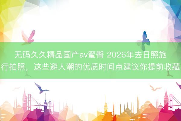 无码久久精品国产av蜜臀 2026年去日照旅行拍照，这些避人潮的优质时间点建议你提前收藏