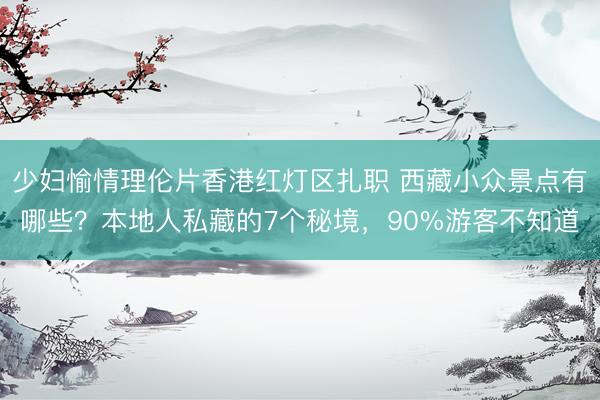 少妇愉情理伦片香港红灯区扎职 西藏小众景点有哪些？本地人私藏的7个秘境，90%游客不知道