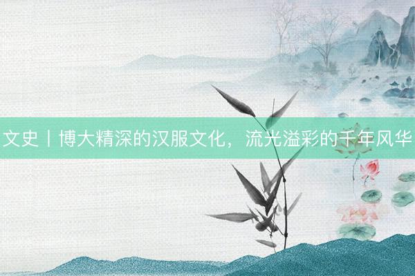 文史丨博大精深的汉服文化，流光溢彩的千年风华