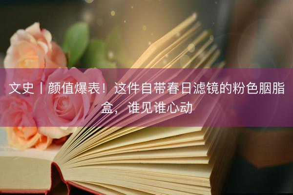 文史丨颜值爆表！这件自带春日滤镜的粉色胭脂盒，谁见谁心动