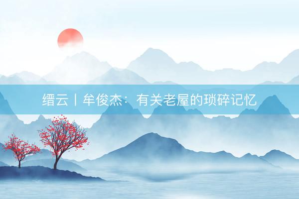 缙云丨牟俊杰：有关老屋的琐碎记忆