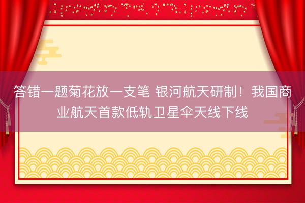 答错一题菊花放一支笔 银河航天研制！我国商业航天首款低轨卫星伞天线下线