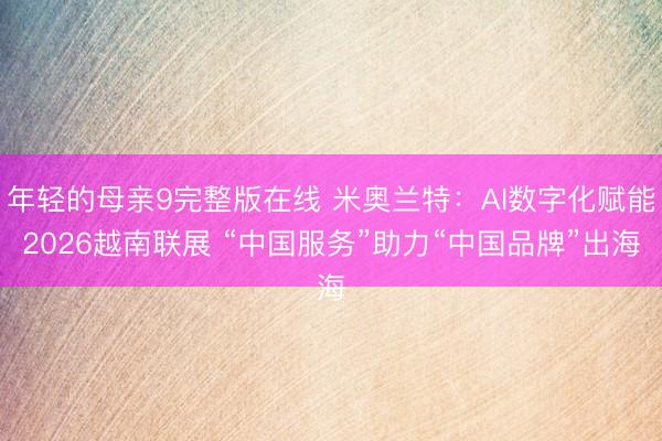 年轻的母亲9完整版在线 米奥兰特：AI数字化赋能2026越南联展 “中国服务”助力“中国品牌”出海