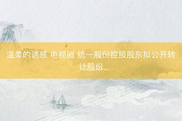 温柔的诱惑 电视剧 统一股份控股股东拟公开转让股份