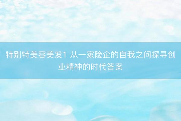 特别特美容美发1 从一家险企的自我之问探寻创业精神的时代答案