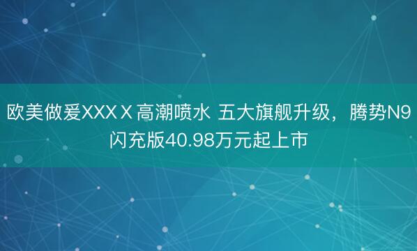 欧美做爰XXXⅩ高潮喷水 五大旗舰升级，腾势N9闪充版40.98万元起上市