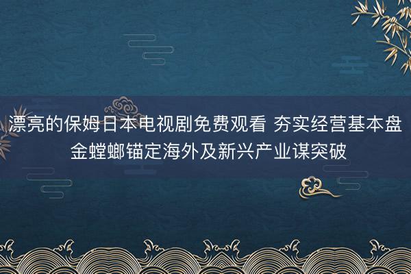 漂亮的保姆日本电视剧免费观看 夯实经营基本盘 金螳螂锚定海外及新兴产业谋突破