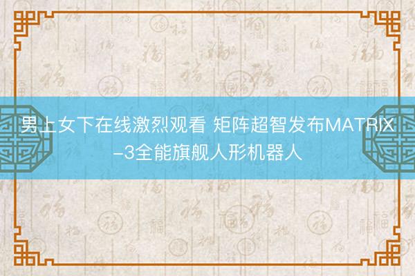 男上女下在线激烈观看 矩阵超智发布MATRIX-3全能旗舰人形机器人