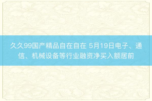 久久99国产精品自在自在 5月19日电子、通信、机械设备等行业融资净买入额居前