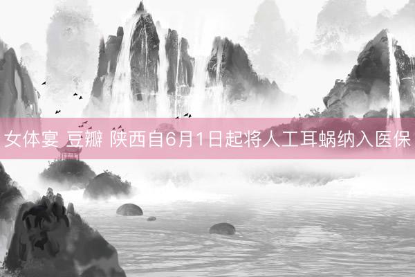 女体宴 豆瓣 陕西自6月1日起将人工耳蜗纳入医保
