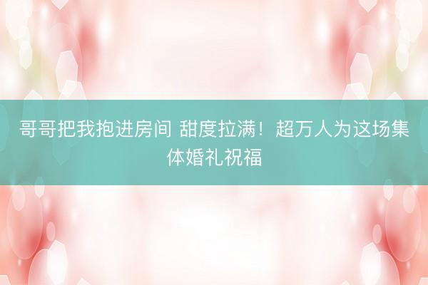 哥哥把我抱进房间 甜度拉满！超万人为这场集体婚礼祝福