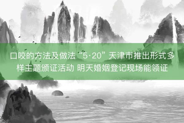 口咬的方法及做法 “5·20” 天津市推出形式多样主题颁证活动 明天婚姻登记现场能领证