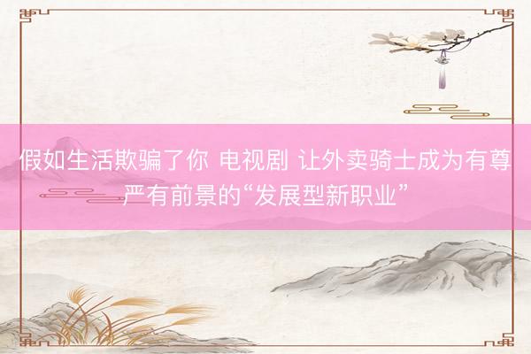 假如生活欺骗了你 电视剧 让外卖骑士成为有尊严有前景的“发展型新职业”