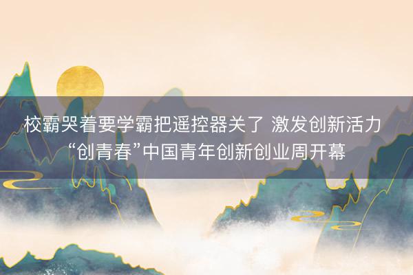 校霸哭着要学霸把遥控器关了 激发创新活力 “创青春”中国青年创新创业周开幕