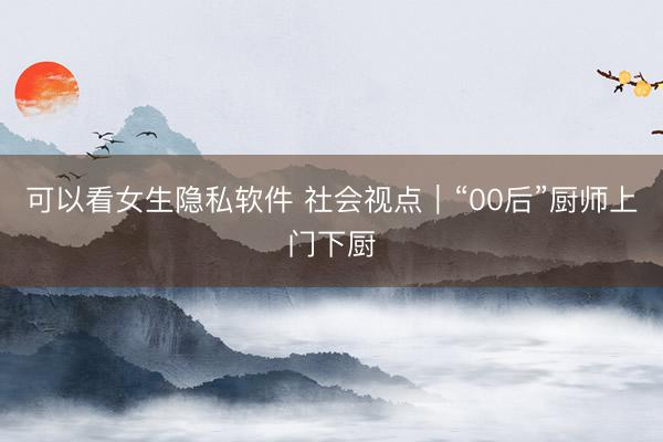可以看女生隐私软件 社会视点｜“00后”厨师上门下厨