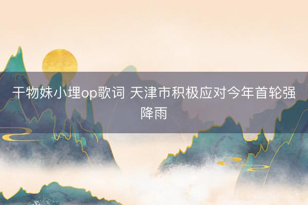 干物妹小埋op歌词 天津市积极应对今年首轮强降雨