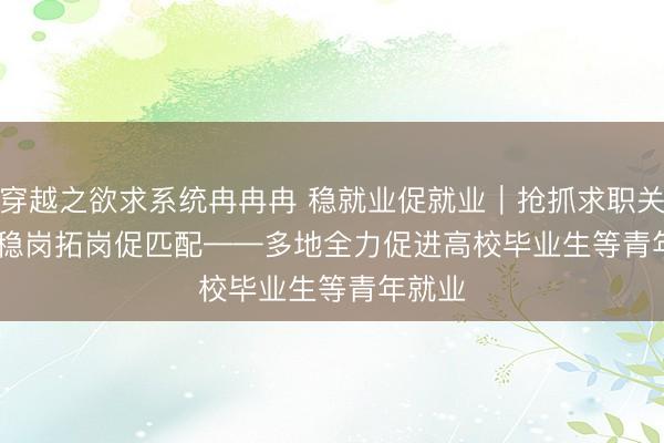 穿越之欲求系统冉冉冉 稳就业促就业｜抢抓求职关键期 稳岗拓岗促匹配——多地全力促进高校毕业生等青年就业