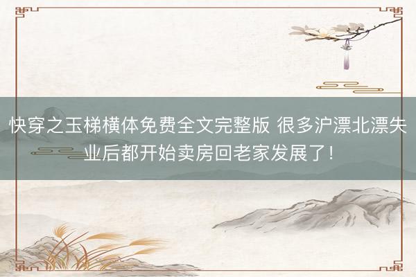 快穿之玉梯横体免费全文完整版 很多沪漂北漂失业后都开始卖房回老家发展了！