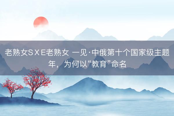 老熟女SⅩE老熟女 一见·中俄第十个国家级主题年，为何以“教育”命名