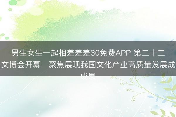 男生女生一起相差差差30免费APP 第二十二届文博会开幕　聚焦展现我国文化产业高质量发展成果
