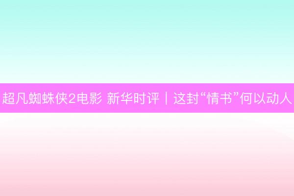 超凡蜘蛛侠2电影 新华时评|这封“情书”何以动人