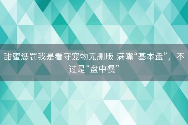 甜蜜惩罚我是看守宠物无删版 满嘴“基本盘”，不过是“盘中餐”