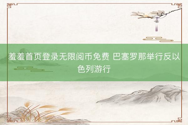 羞羞首页登录无限阅币免费 巴塞罗那举行反以色列游行
