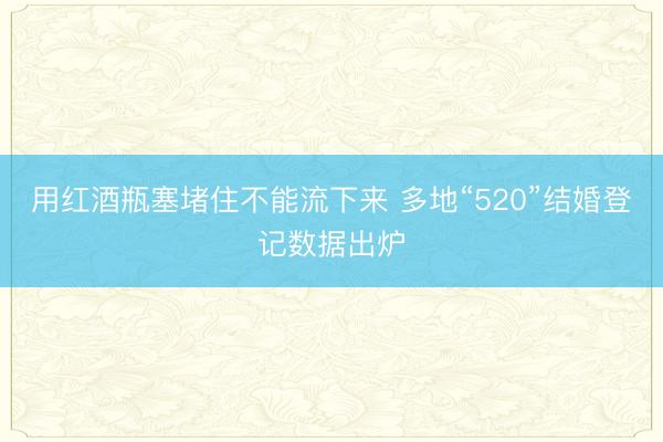 用红酒瓶塞堵住不能流下来 多地“520”结婚登记数据出炉
