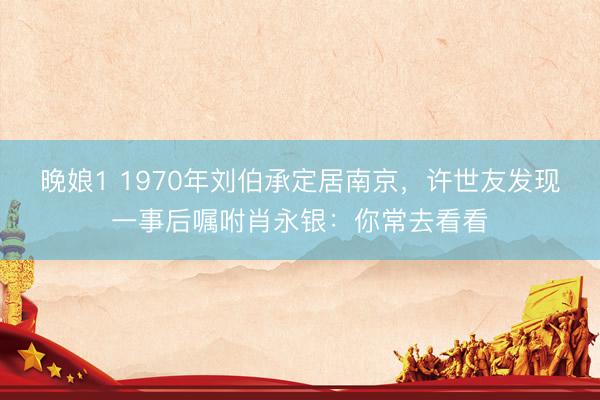 晚娘1 1970年刘伯承定居南京，许世友发现一事后嘱咐肖永银：你常去看看