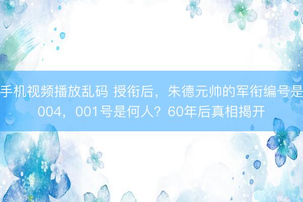 手机视频播放乱码 授衔后，朱德元帅的军衔编号是004，001号是何人？60年后真相揭开