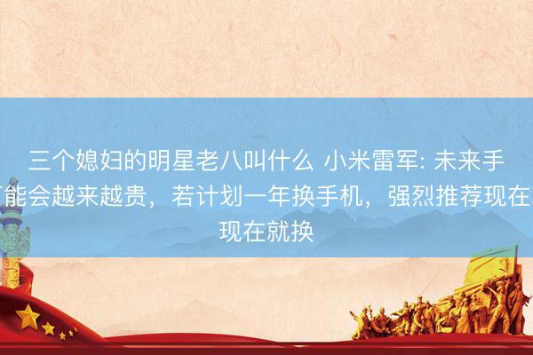 三个媳妇的明星老八叫什么 小米雷军: 未来手机可能会越来越贵，若计划一年换手机，强烈推荐现在就换