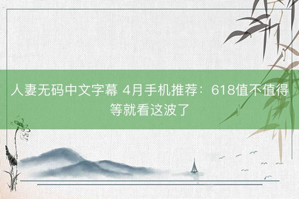 人妻无码中文字幕 4月手机推荐：618值不值得等就看这波了