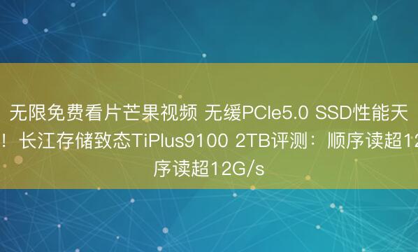 无限免费看片芒果视频 无缓PCIe5.0 SSD性能天花板！长江存储致态TiPlus9100 2TB评测：顺序读超12G/s