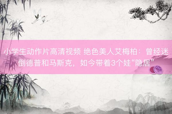 小学生动作片高清视频 绝色美人艾梅柏：曾经迷倒德普和马斯克，如今带着3个娃“隐居”