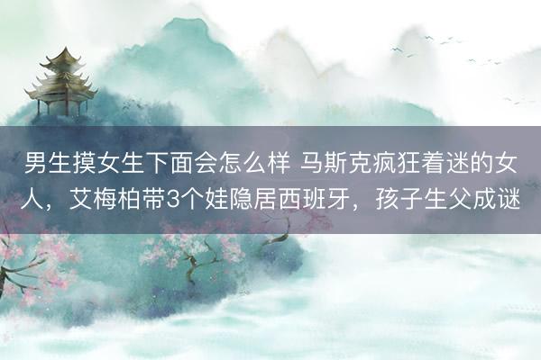 男生摸女生下面会怎么样 马斯克疯狂着迷的女人，艾梅柏带3个娃隐居西班牙，孩子生父成谜